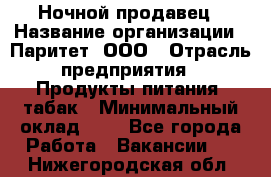 Ночной продавец › Название организации ­ Паритет, ООО › Отрасль предприятия ­ Продукты питания, табак › Минимальный оклад ­ 1 - Все города Работа » Вакансии   . Нижегородская обл.